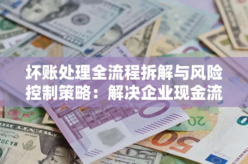 武汉坏账处理全流程拆解与风险控制策略：解决企业现金流顽疾的实战指南