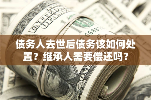 武汉债务人去世后债务该如何处置？继承人需要偿还吗？