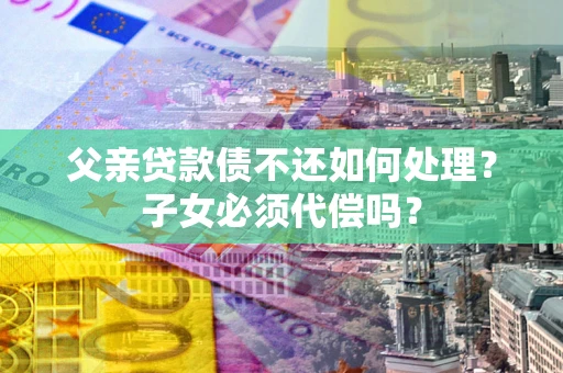 武汉父亲贷款债不还如何处理？子女必须代偿吗？
